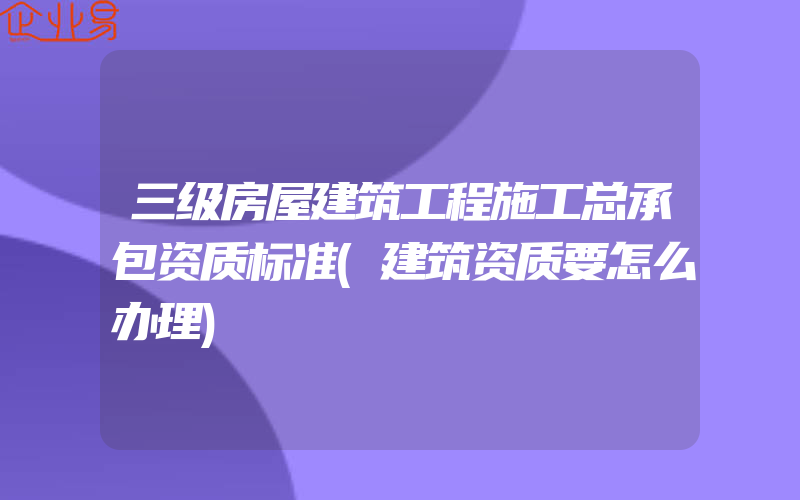 三级房屋建筑工程施工总承包资质标准(建筑资质要怎么办理)