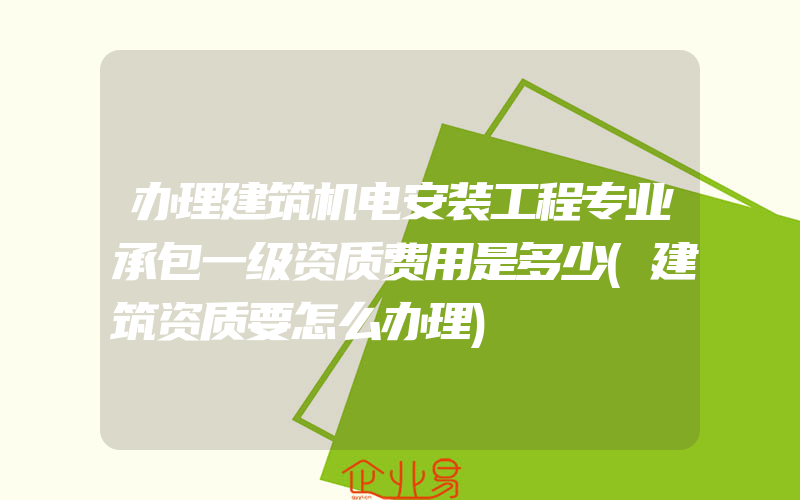 办理建筑机电安装工程专业承包一级资质费用是多少(建筑资质要怎么办理)