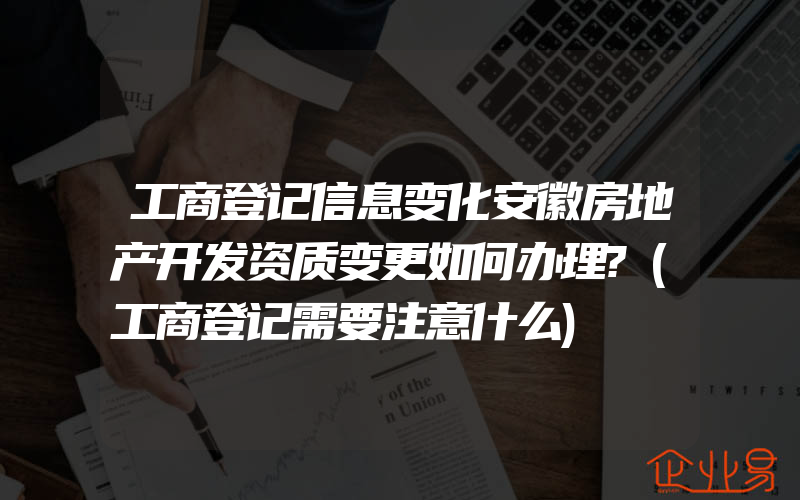 工商登记信息变化安徽房地产开发资质变更如何办理?(工商登记需要注意什么)