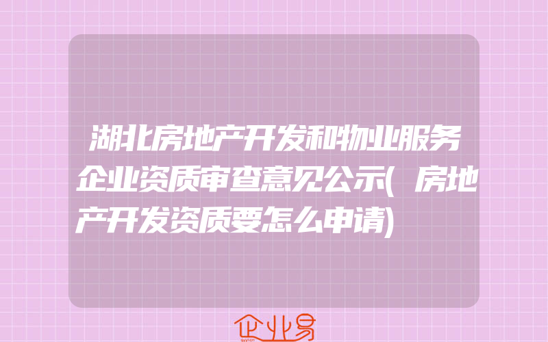 湖北房地产开发和物业服务企业资质审查意见公示(房地产开发资质要怎么申请)