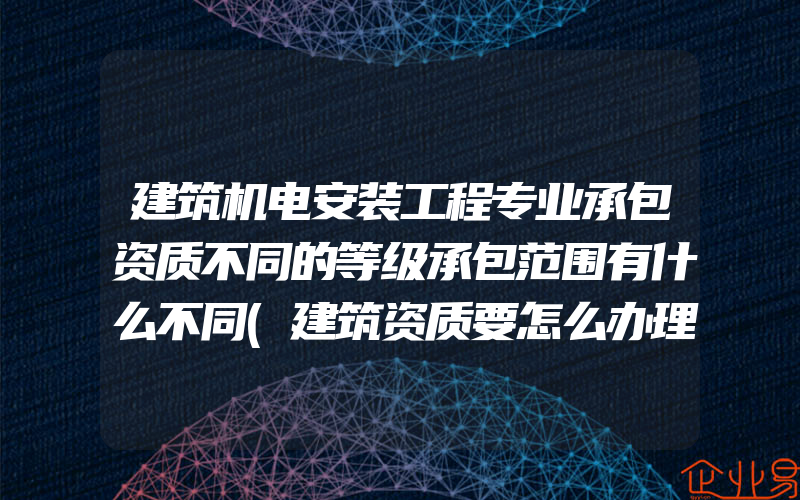 建筑机电安装工程专业承包资质不同的等级承包范围有什么不同(建筑资质要怎么办理)