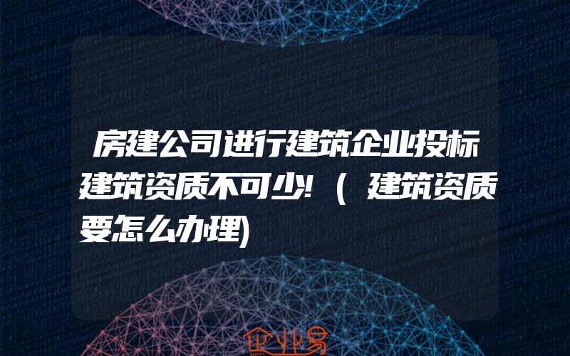 房建公司进行建筑企业投标建筑资质不可少!(建筑资质要怎么办理)