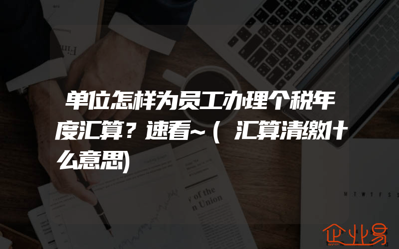 单位怎样为员工办理个税年度汇算？速看~(汇算清缴什么意思)