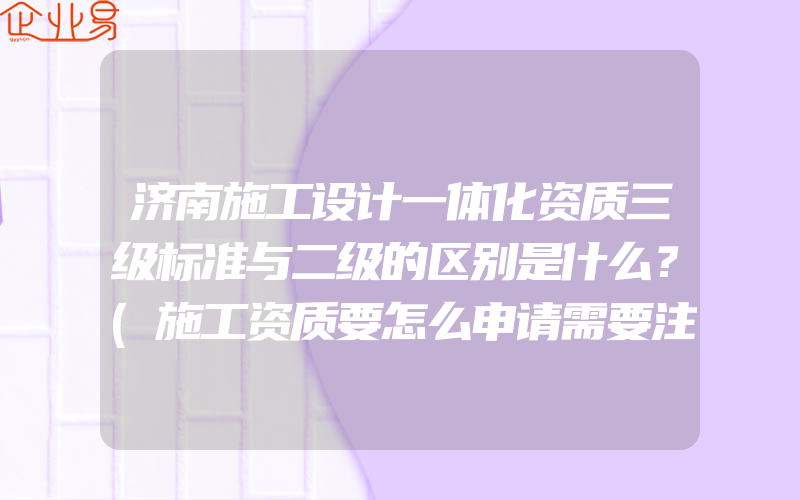 济南施工设计一体化资质三级标准与二级的区别是什么？(施工资质要怎么申请需要注意什么)