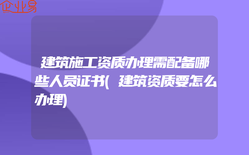 建筑施工资质办理需配备哪些人员证书(建筑资质要怎么办理)