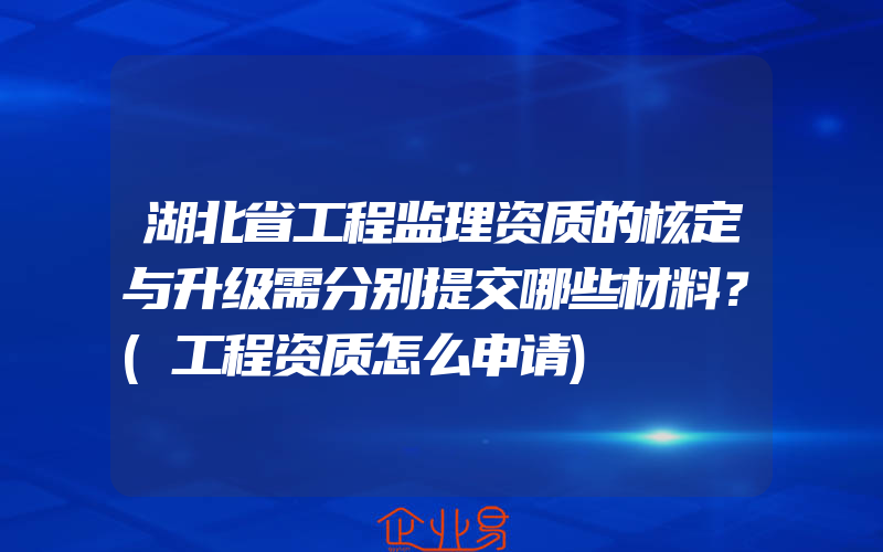 湖北省工程监理资质的核定与升级需分别提交哪些材料？(工程资质怎么申请)