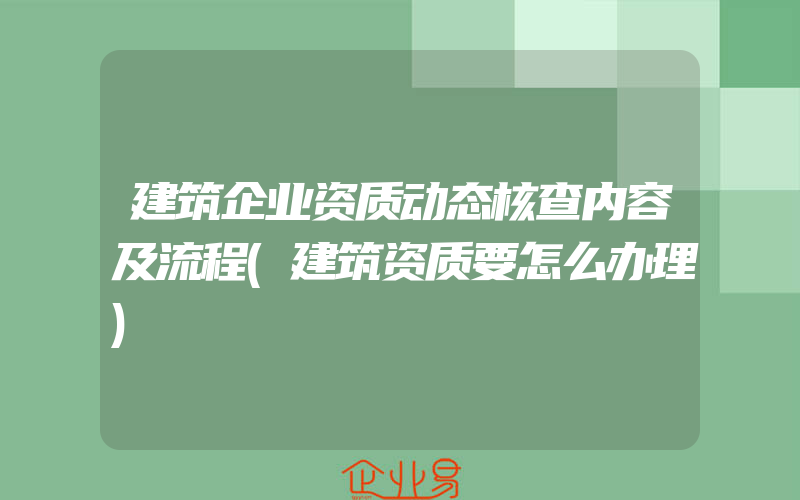 建筑企业资质动态核查内容及流程(建筑资质要怎么办理)