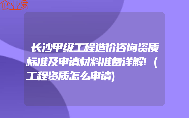 长沙甲级工程造价咨询资质标准及申请材料准备详解!(工程资质怎么申请)