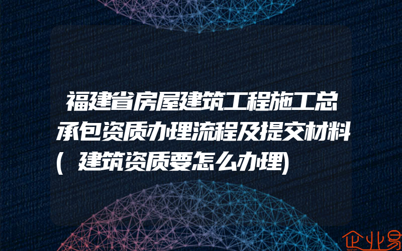 福建省房屋建筑工程施工总承包资质办理流程及提交材料(建筑资质要怎么办理)