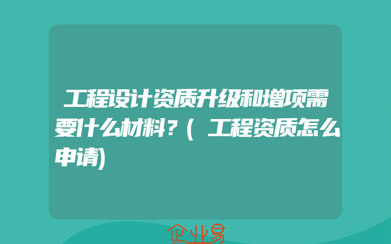 工程设计资质升级和增项需要什么材料？(工程资质怎么申请)