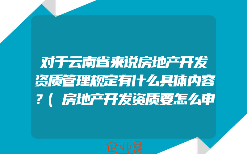 对于云南省来说房地产开发资质管理规定有什么具体内容？(房地产开发资质要怎么申请)