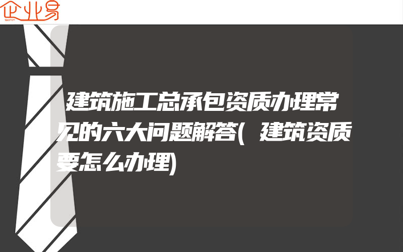 建筑施工总承包资质办理常见的六大问题解答(建筑资质要怎么办理)