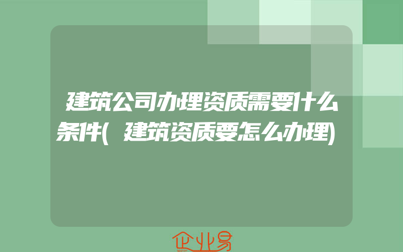 建筑公司办理资质需要什么条件(建筑资质要怎么办理)