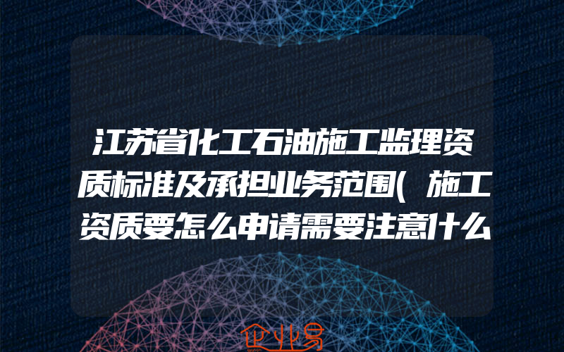 江苏省化工石油施工监理资质标准及承担业务范围(施工资质要怎么申请需要注意什么)