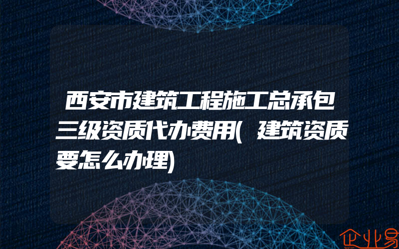 西安市建筑工程施工总承包三级资质代办费用(建筑资质要怎么办理)