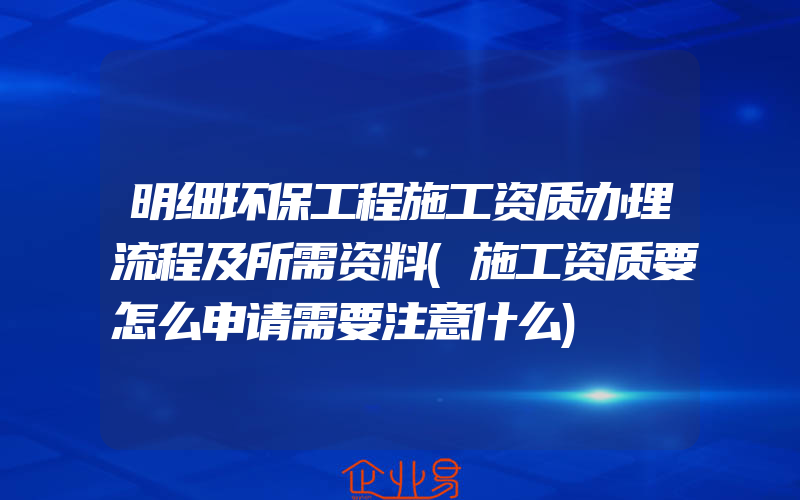 明细环保工程施工资质办理流程及所需资料(施工资质要怎么申请需要注意什么)