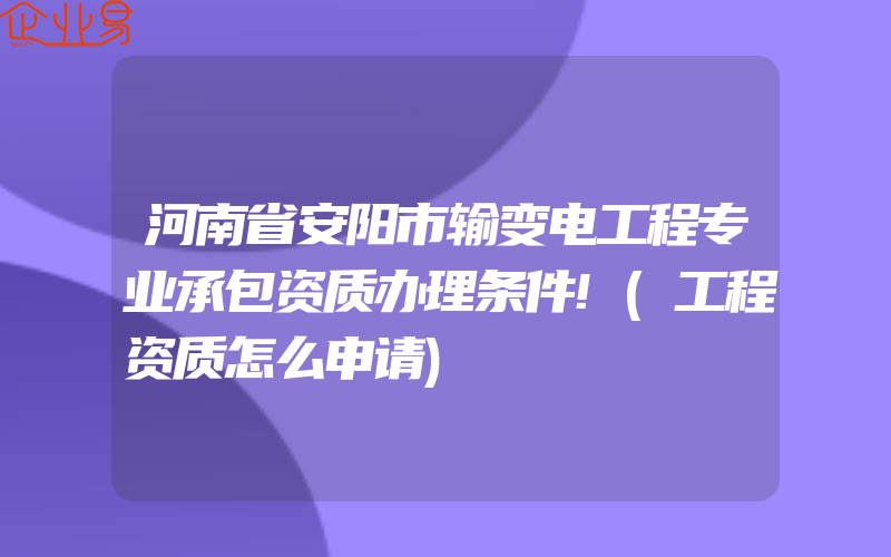 河南省安阳市输变电工程专业承包资质办理条件!(工程资质怎么申请)