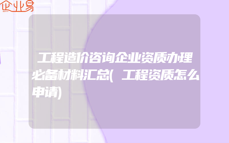 工程造价咨询企业资质办理必备材料汇总(工程资质怎么申请)