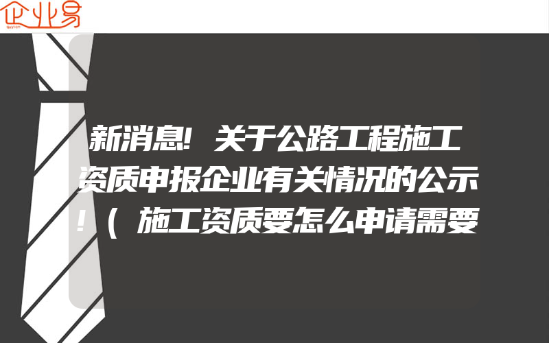 新消息!关于公路工程施工资质申报企业有关情况的公示!(施工资质要怎么申请需要注意什么)