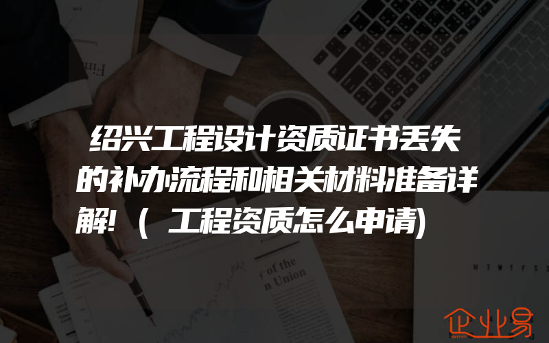 绍兴工程设计资质证书丢失的补办流程和相关材料准备详解!(工程资质怎么申请)