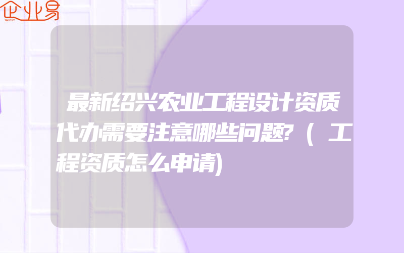 最新绍兴农业工程设计资质代办需要注意哪些问题?(工程资质怎么申请)