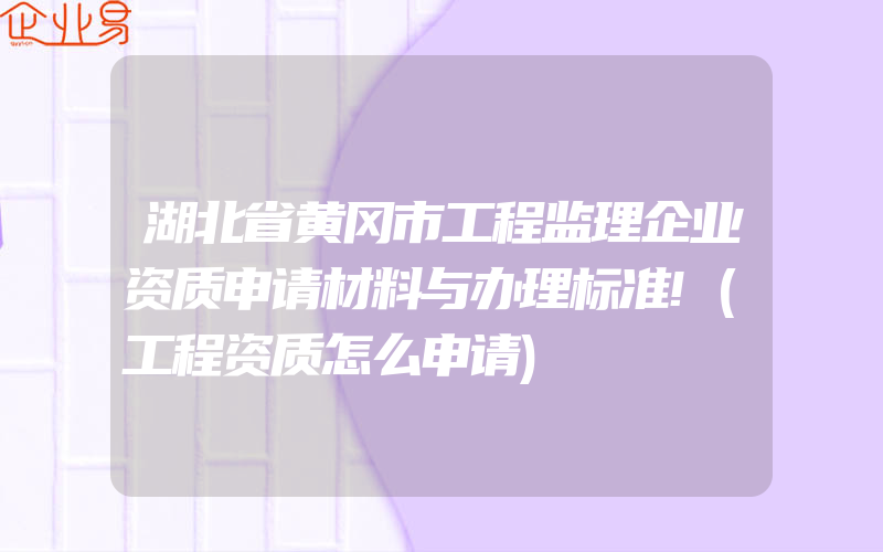 湖北省黄冈市工程监理企业资质申请材料与办理标准!(工程资质怎么申请)