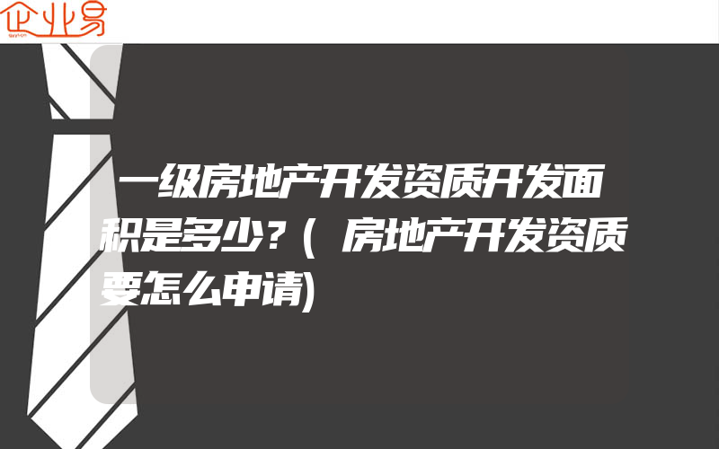 一级房地产开发资质开发面积是多少？(房地产开发资质要怎么申请)