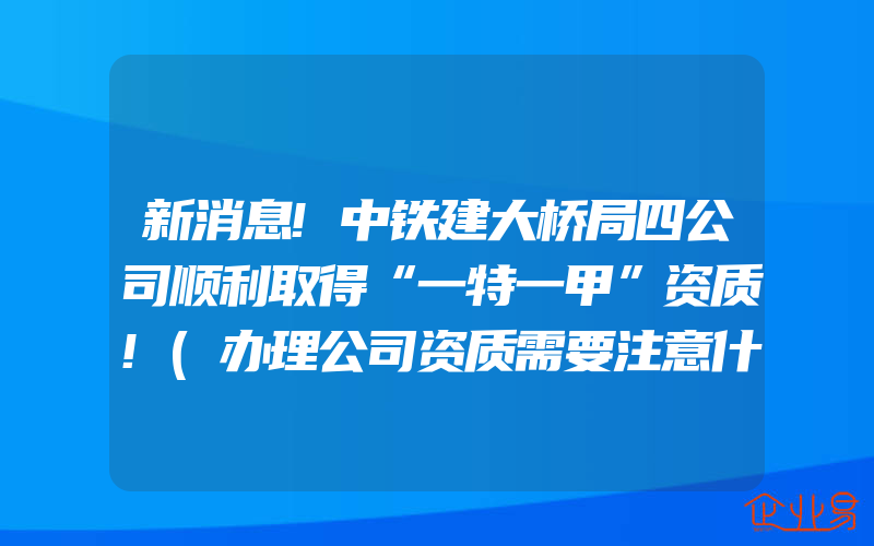 新消息!中铁建大桥局四公司顺利取得“一特一甲”资质!(办理公司资质需要注意什么)