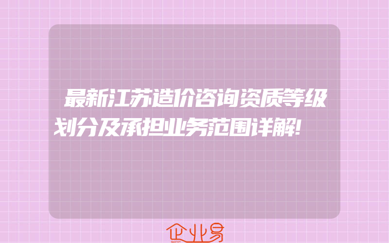 最新江苏造价咨询资质等级划分及承担业务范围详解!