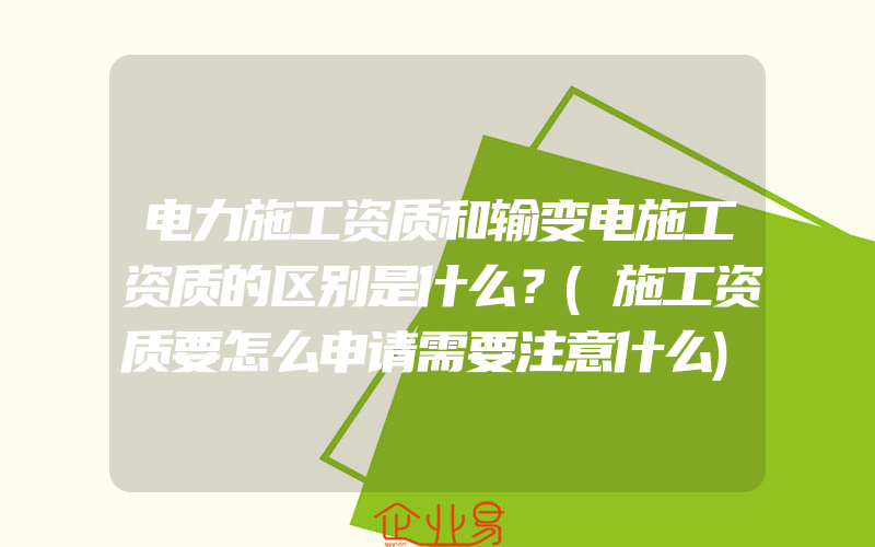 电力施工资质和输变电施工资质的区别是什么？(施工资质要怎么申请需要注意什么)