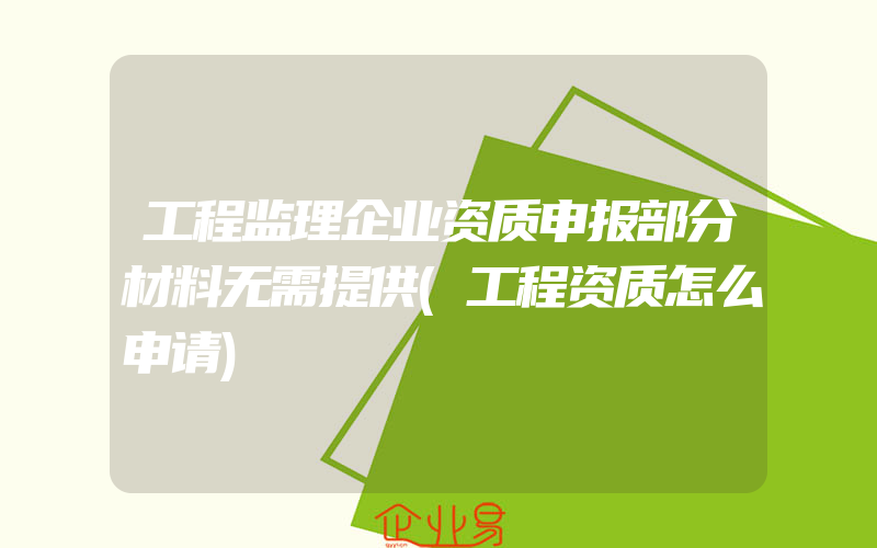 工程监理企业资质申报部分材料无需提供(工程资质怎么申请)