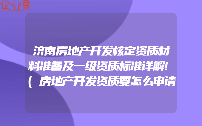 济南房地产开发核定资质材料准备及一级资质标准详解!(房地产开发资质要怎么申请)