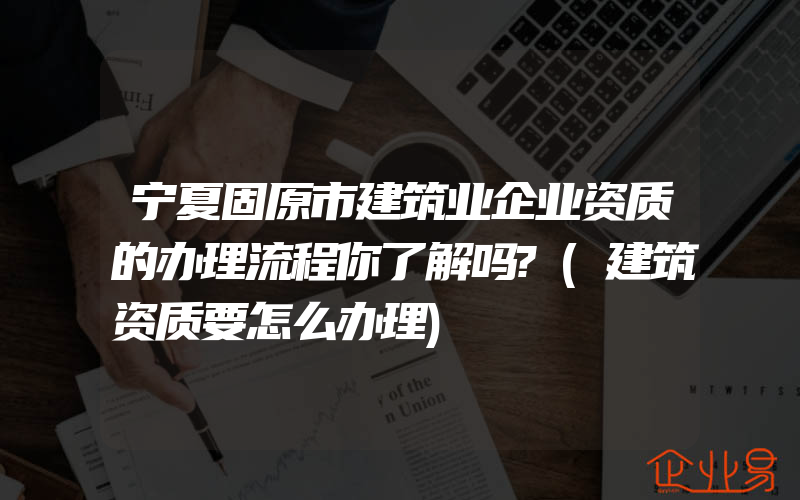 宁夏固原市建筑业企业资质的办理流程你了解吗?(建筑资质要怎么办理)