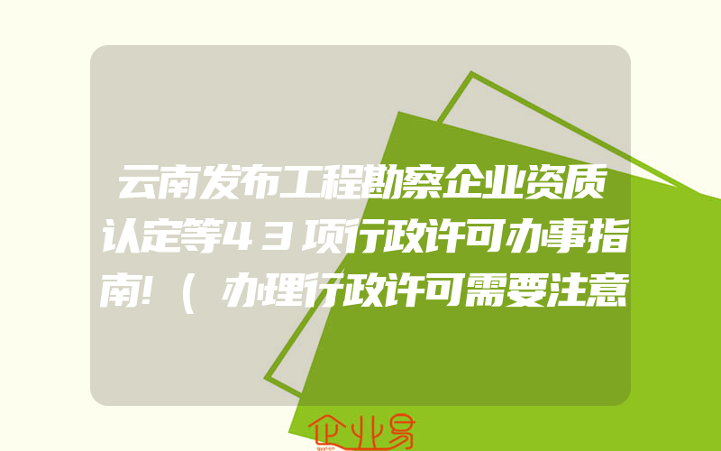 云南发布工程勘察企业资质认定等43项行政许可办事指南!(办理行政许可需要注意什么)