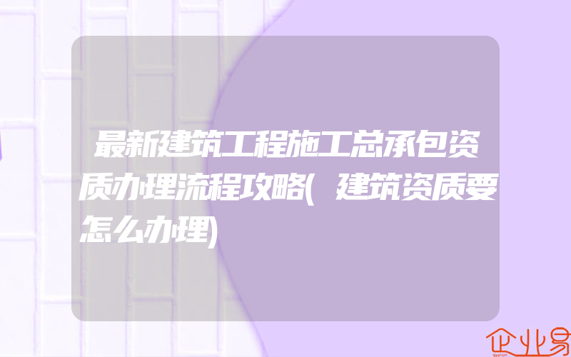 最新建筑工程施工总承包资质办理流程攻略(建筑资质要怎么办理)