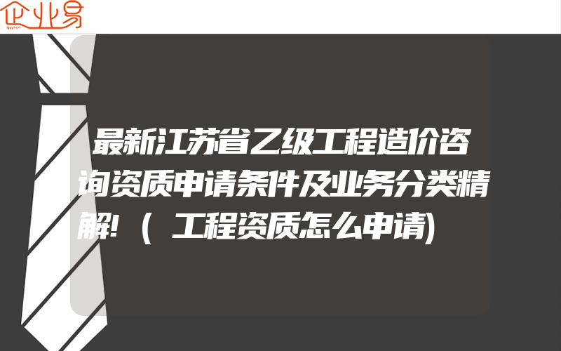 最新江苏省乙级工程造价咨询资质申请条件及业务分类精解!(工程资质怎么申请)