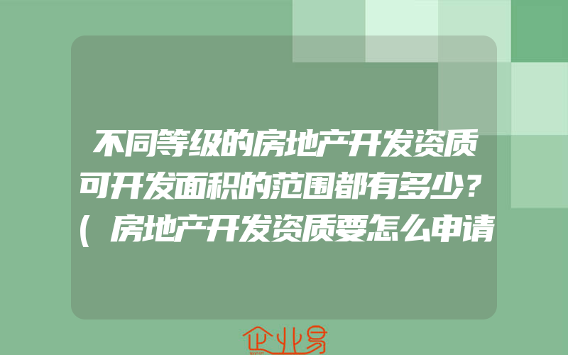 不同等级的房地产开发资质可开发面积的范围都有多少？(房地产开发资质要怎么申请)