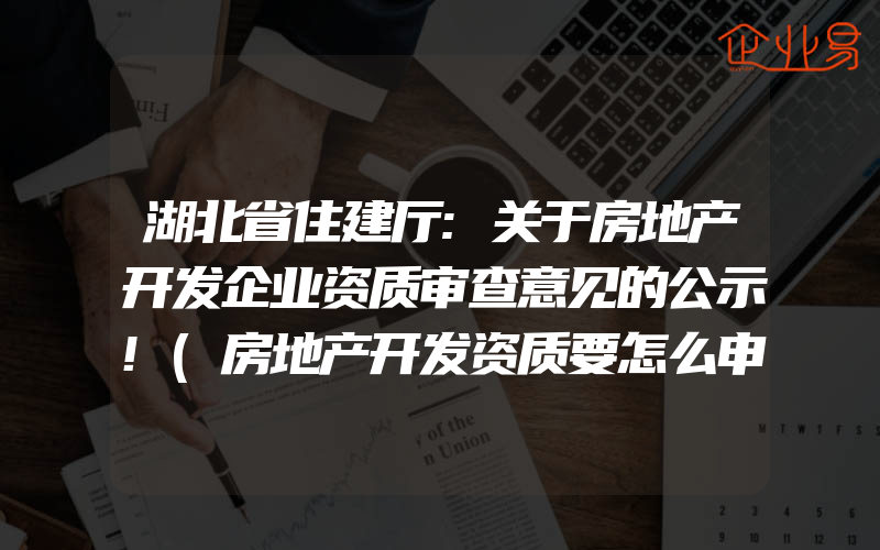 湖北省住建厅:关于房地产开发企业资质审查意见的公示!(房地产开发资质要怎么申请)