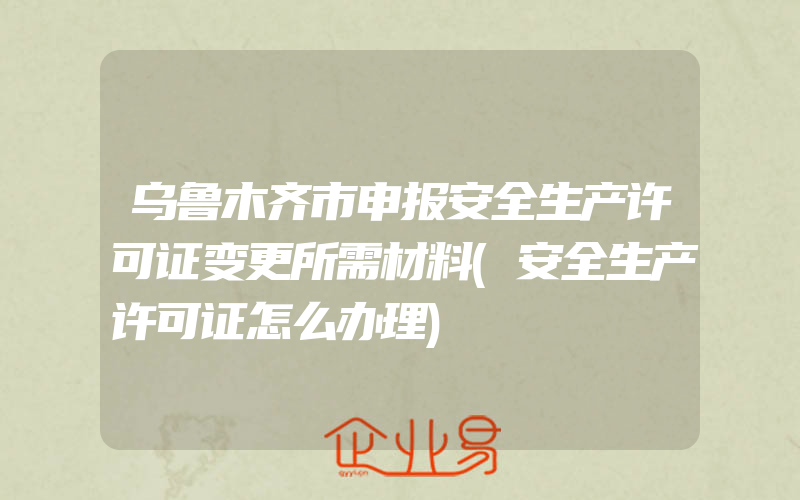 乌鲁木齐市申报安全生产许可证变更所需材料(安全生产许可证怎么办理)