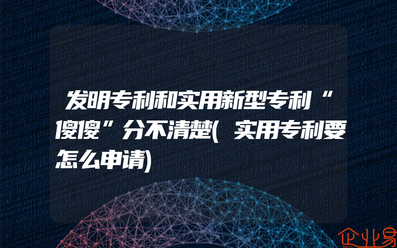 发明专利和实用新型专利“傻傻”分不清楚(实用专利要怎么申请)