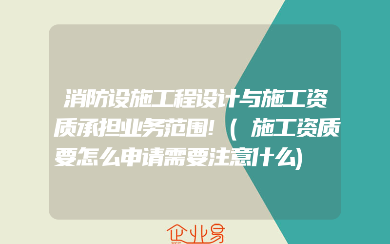 消防设施工程设计与施工资质承担业务范围!(施工资质要怎么申请需要注意什么)