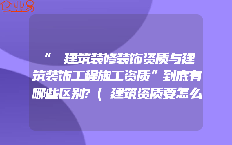 “​建筑装修装饰资质与建筑装饰工程施工资质”到底有哪些区别?(建筑资质要怎么办理)