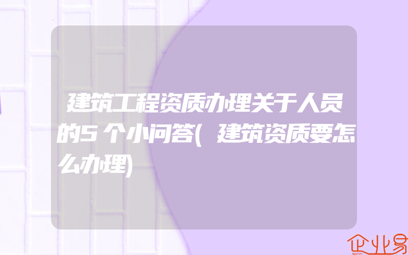 建筑工程资质办理关于人员的5个小问答(建筑资质要怎么办理)