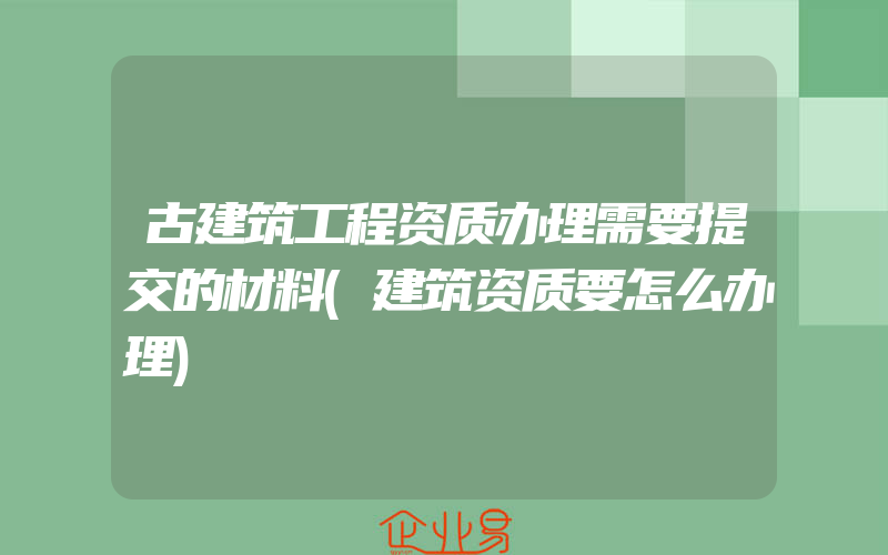 古建筑工程资质办理需要提交的材料(建筑资质要怎么办理)