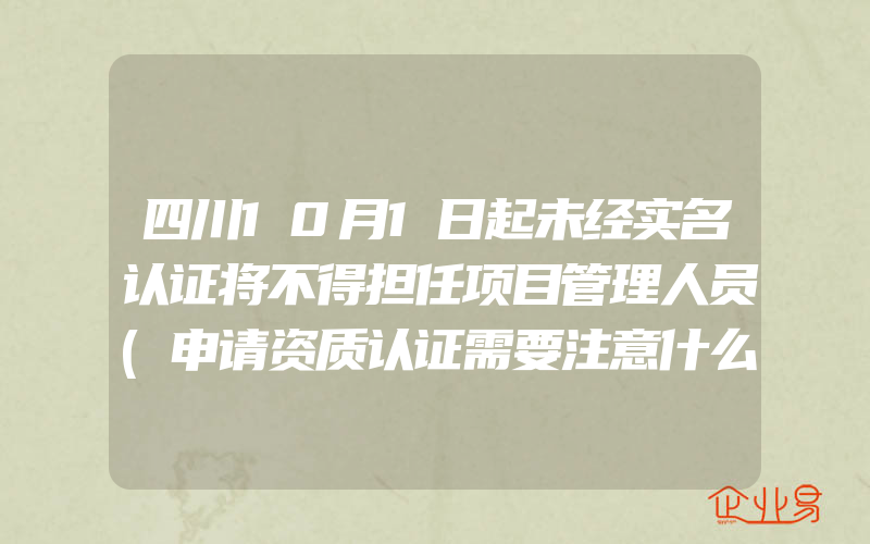 四川10月1日起未经实名认证将不得担任项目管理人员(申请资质认证需要注意什么)