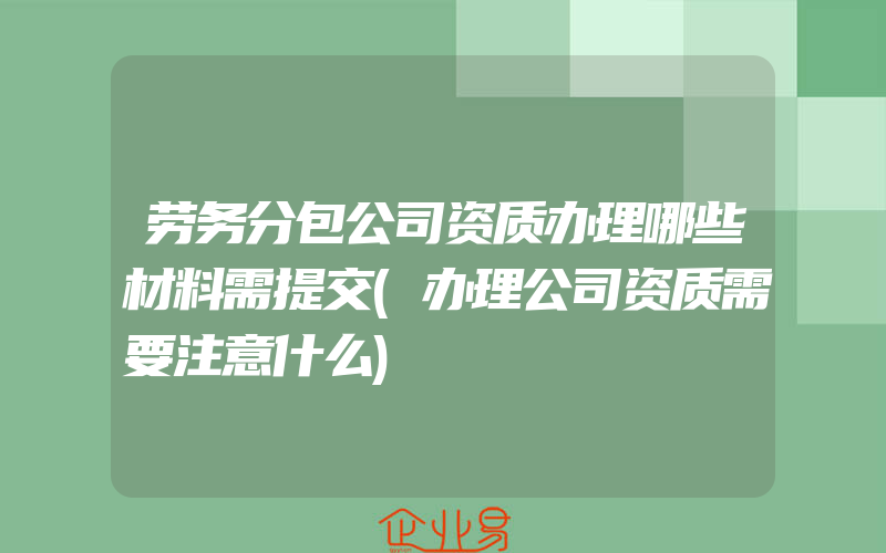 劳务分包公司资质办理哪些材料需提交(办理公司资质需要注意什么)