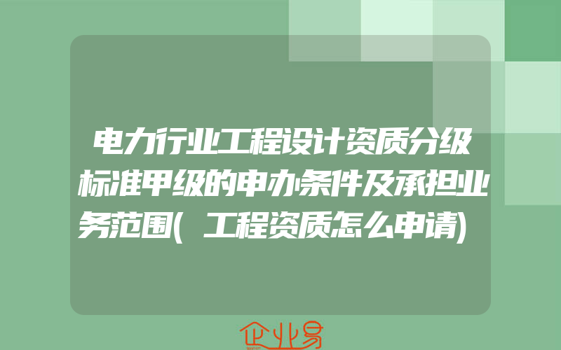 电力行业工程设计资质分级标准甲级的申办条件及承担业务范围(工程资质怎么申请)