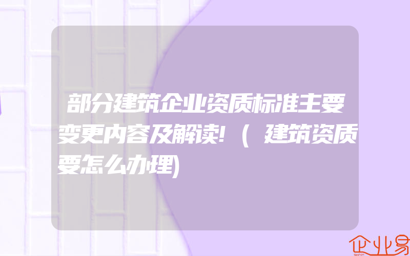 部分建筑企业资质标准主要变更内容及解读!(建筑资质要怎么办理)