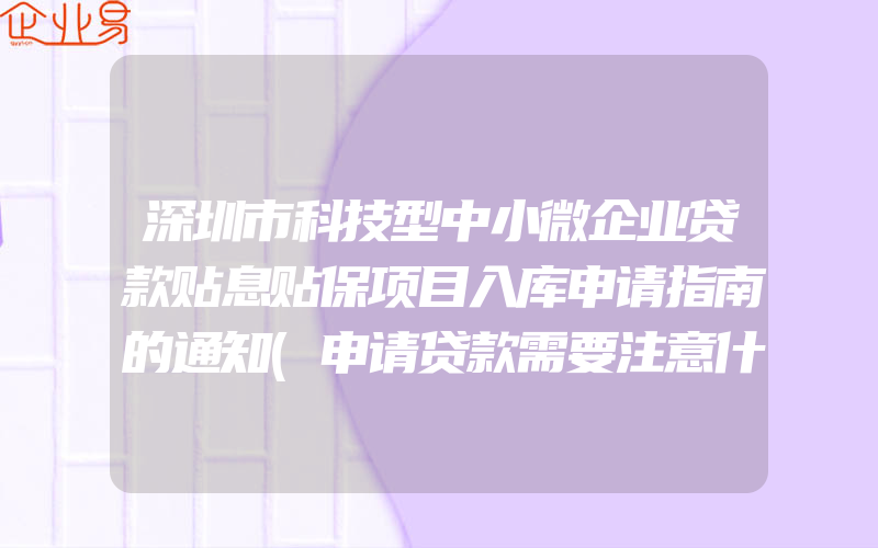 深圳市科技型中小微企业贷款贴息贴保项目入库申请指南的通知(申请贷款需要注意什么)