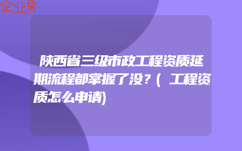 陕西省三级市政工程资质延期流程都掌握了没？(工程资质怎么申请)